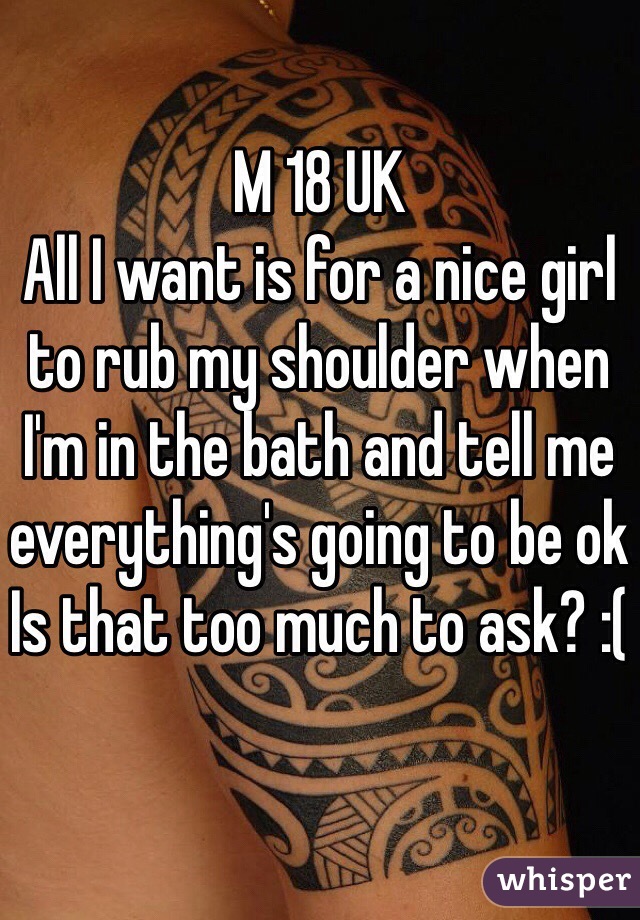 M 18 UK
All I want is for a nice girl to rub my shoulder when I'm in the bath and tell me everything's going to be ok
Is that too much to ask? :(