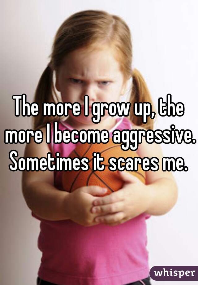 The more I grow up, the more I become aggressive. Sometimes it scares me. 