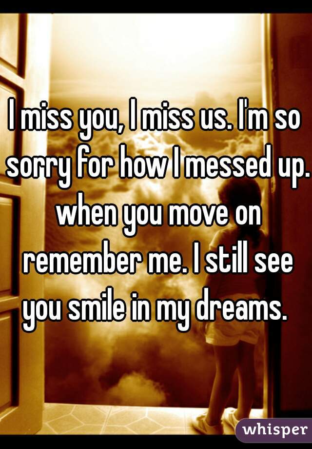 I miss you, I miss us. I'm so sorry for how I messed up. when you move on remember me. I still see you smile in my dreams. 