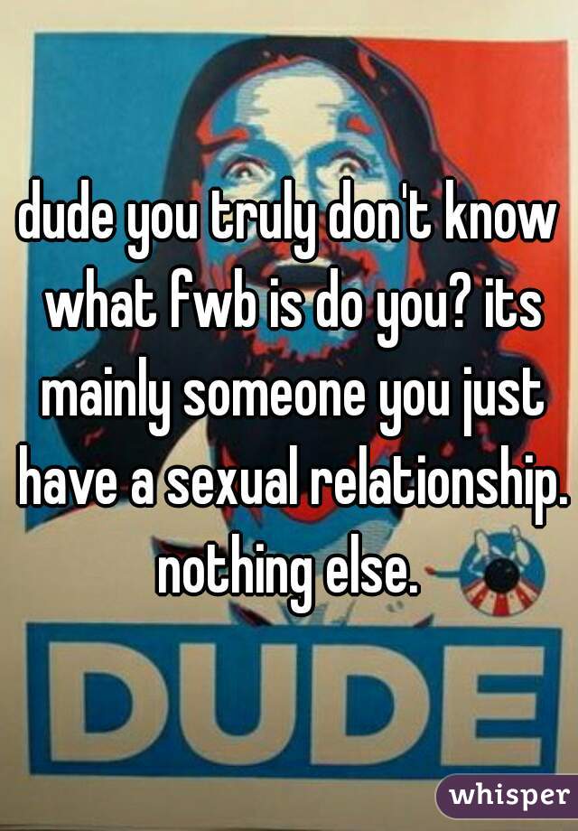 dude you truly don't know what fwb is do you? its mainly someone you just have a sexual relationship. nothing else. 