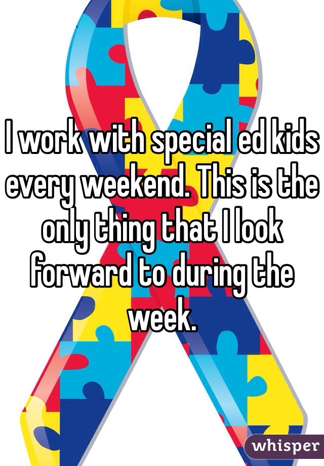 I work with special ed kids every weekend. This is the only thing that I look forward to during the week.