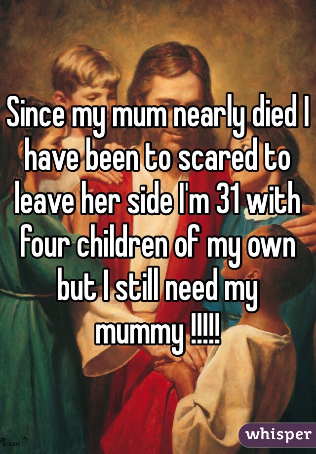 Since my mum nearly died I have been to scared to leave her side I'm 31 with four children of my own but I still need my mummy !!!!!