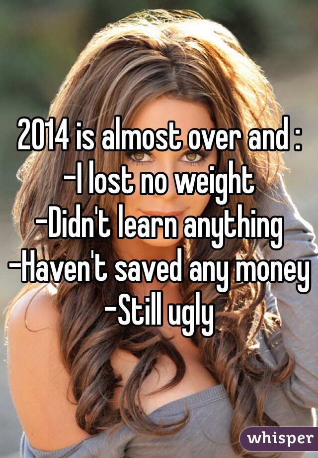 2014 is almost over and : 
-I lost no weight
-Didn't learn anything
-Haven't saved any money
-Still ugly 