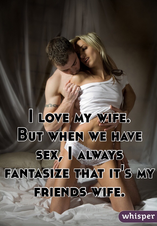 I love my wife.  
But when we have sex, I always fantasize that it's my friends wife. 
