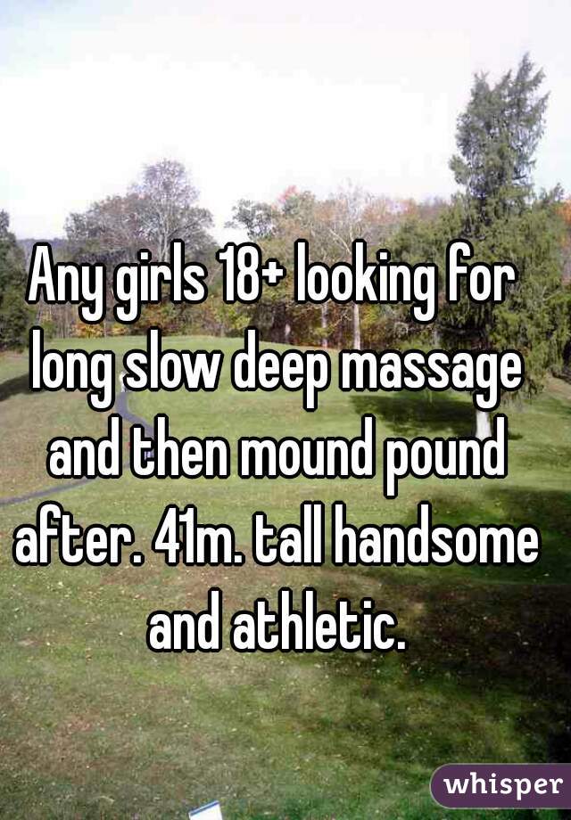 Any girls 18+ looking for long slow deep massage and then mound pound after. 41m. tall handsome and athletic.