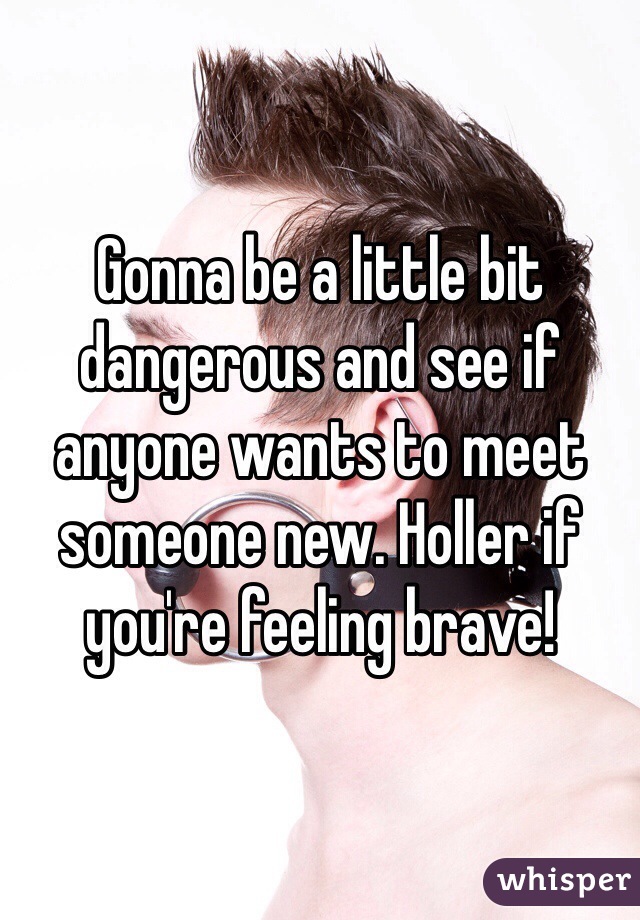 Gonna be a little bit dangerous and see if anyone wants to meet someone new. Holler if you're feeling brave!