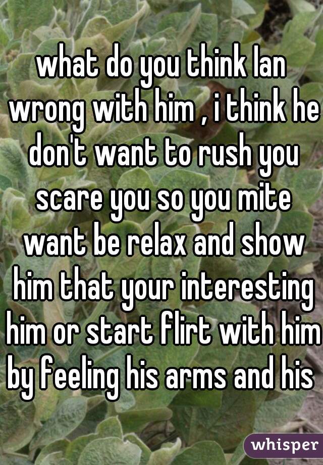 what do you think Ian wrong with him , i think he don't want to rush you scare you so you mite want be relax and show him that your interesting him or start flirt with him by feeling his arms and his 