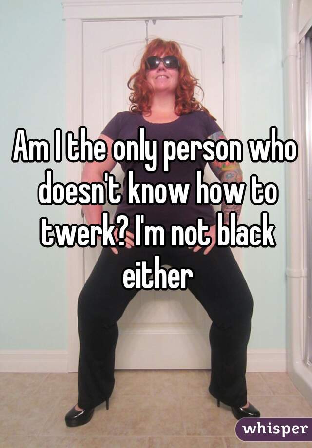 Am I the only person who doesn't know how to twerk? I'm not black either