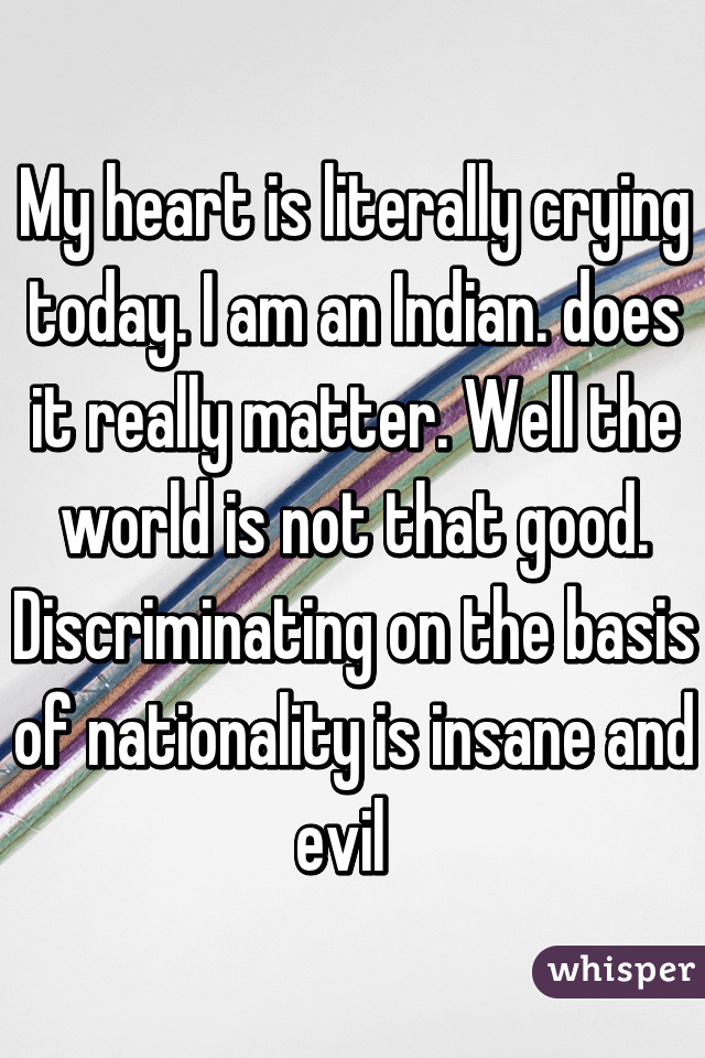 My heart is literally crying today. I am an Indian. does it really matter. Well the world is not that good. Discriminating on the basis of nationality is insane and evil  
