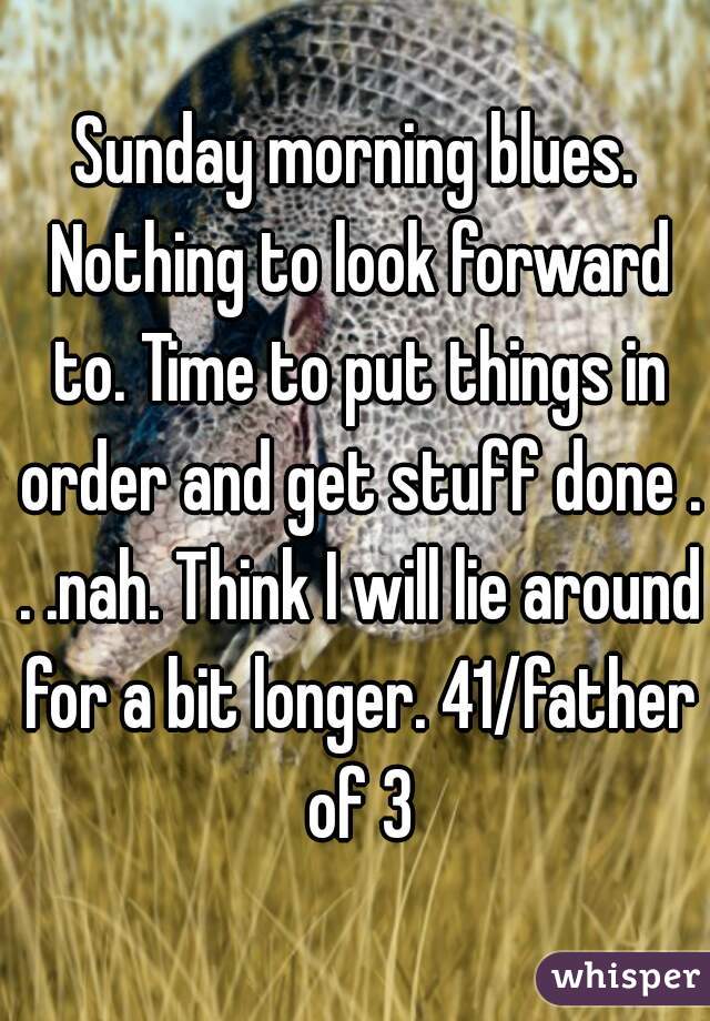 Sunday morning blues. Nothing to look forward to. Time to put things in order and get stuff done . . .nah. Think I will lie around for a bit longer. 41/father of 3