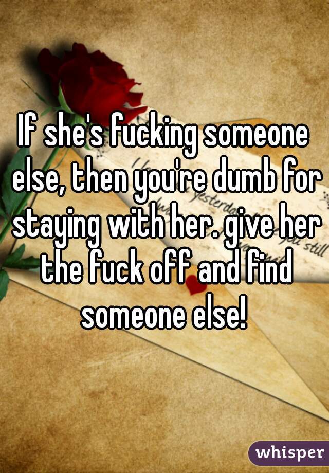 If she's fucking someone else, then you're dumb for staying with her. give her the fuck off and find someone else! 