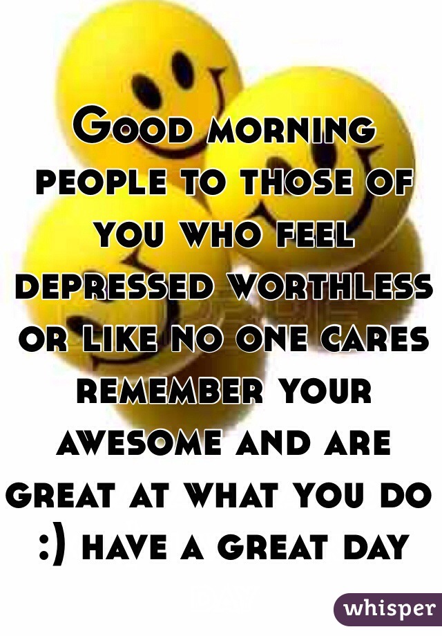 Good morning people to those of you who feel depressed worthless or like no one cares remember your awesome and are great at what you do :) have a great day 