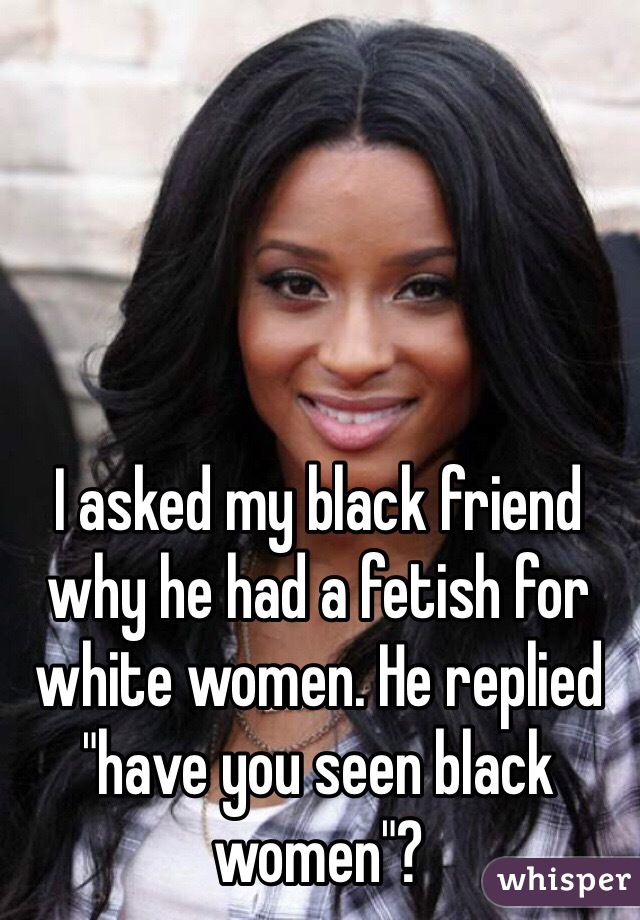 I asked my black friend why he had a fetish for white women. He replied "have you seen black women"?