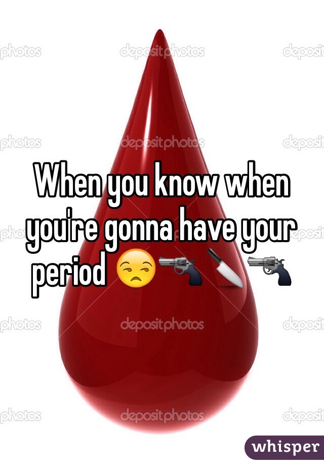When you know when you're gonna have your period 😒🔫🔪🔫
