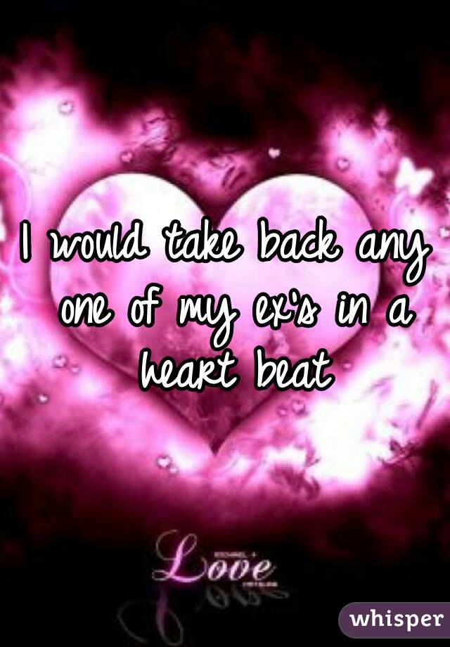 I would take back any one of my ex's in a heart beat