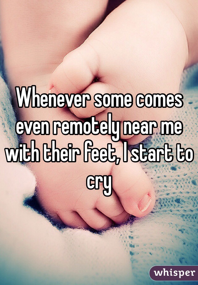 Whenever some comes even remotely near me with their feet, I start to cry