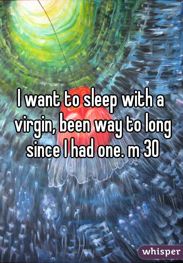 I want to sleep with a virgin, been way to long since I had one. m 30