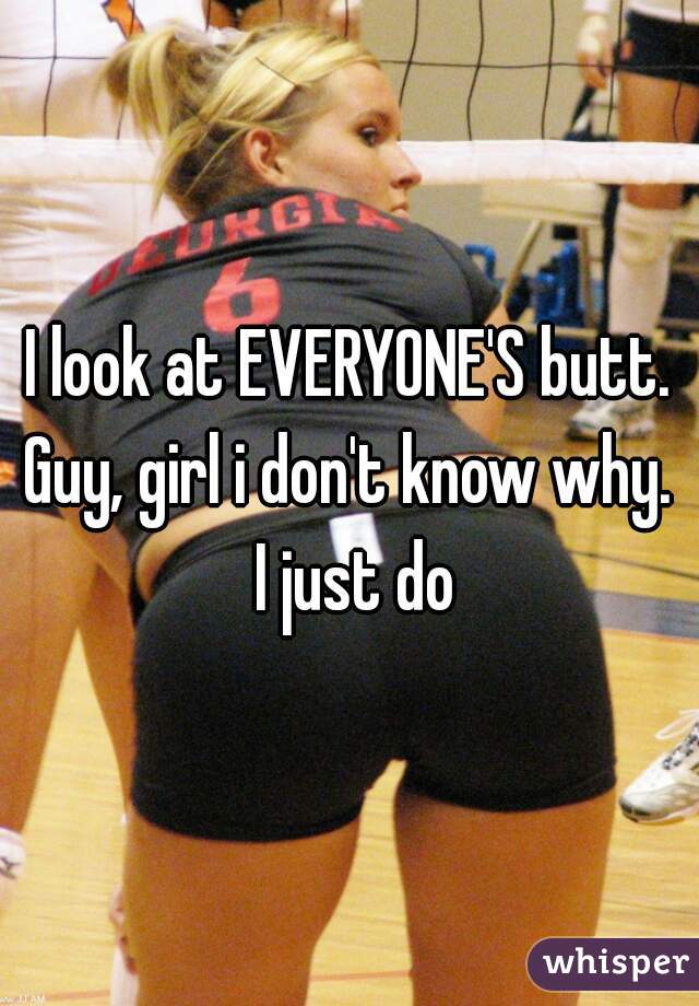 I look at EVERYONE'S butt. Guy, girl i don't know why.  I just do