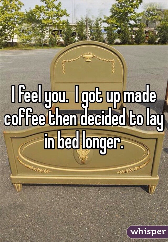 I feel you.  I got up made coffee then decided to lay in bed longer.