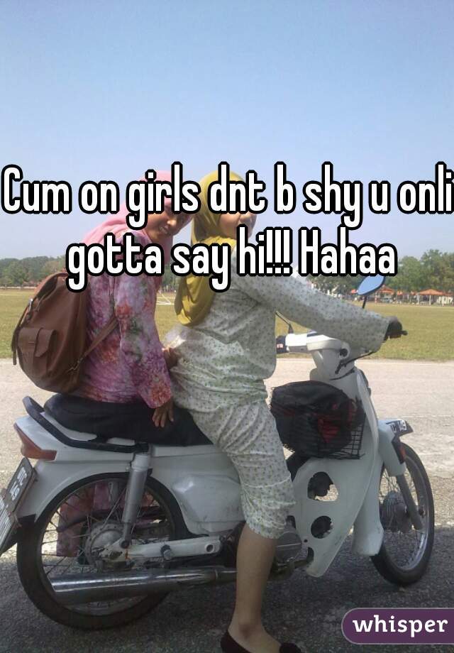 Cum on girls dnt b shy u onli gotta say hi!!! Hahaa