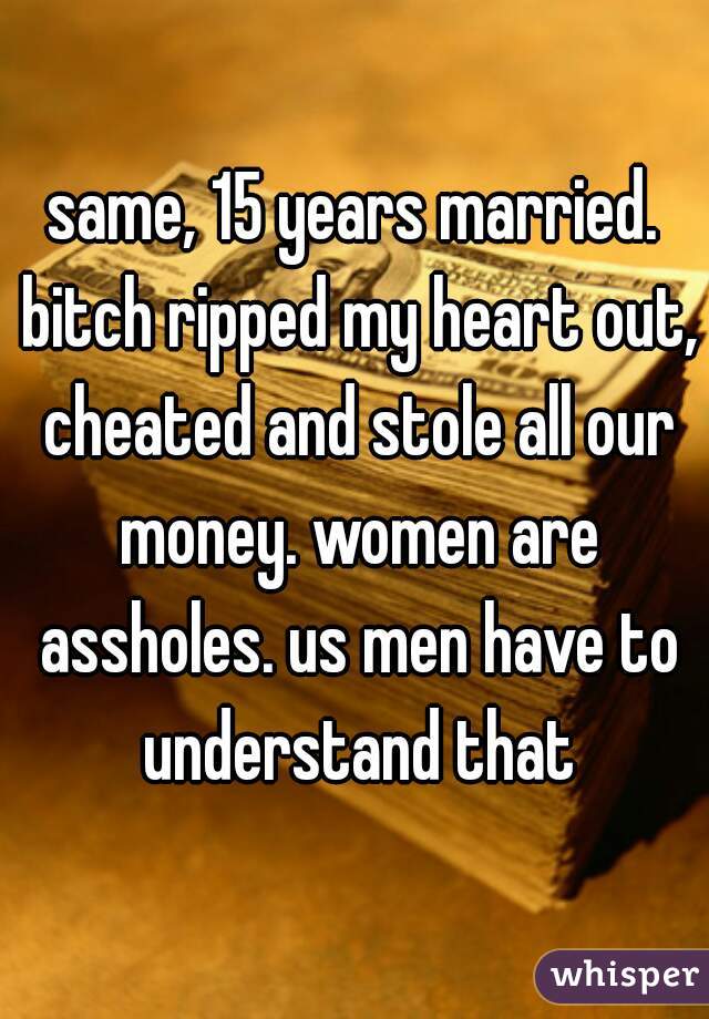 same, 15 years married. bitch ripped my heart out, cheated and stole all our money. women are assholes. us men have to understand that