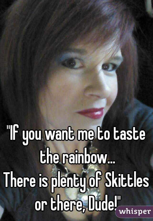 "If you want me to taste the rainbow...
There is plenty of Skittles or there, Dude!"