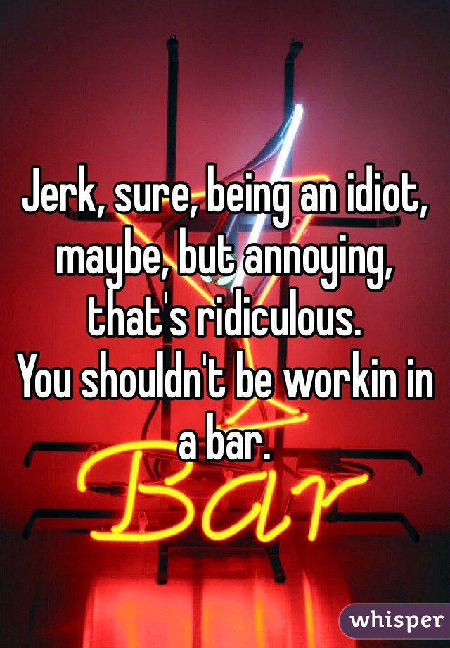 Jerk, sure, being an idiot, maybe, but annoying, that's ridiculous.  
You shouldn't be workin in a bar. 