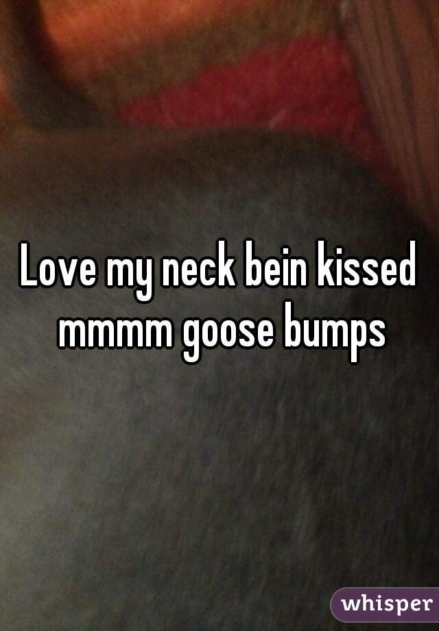 Love my neck bein kissed mmmm goose bumps