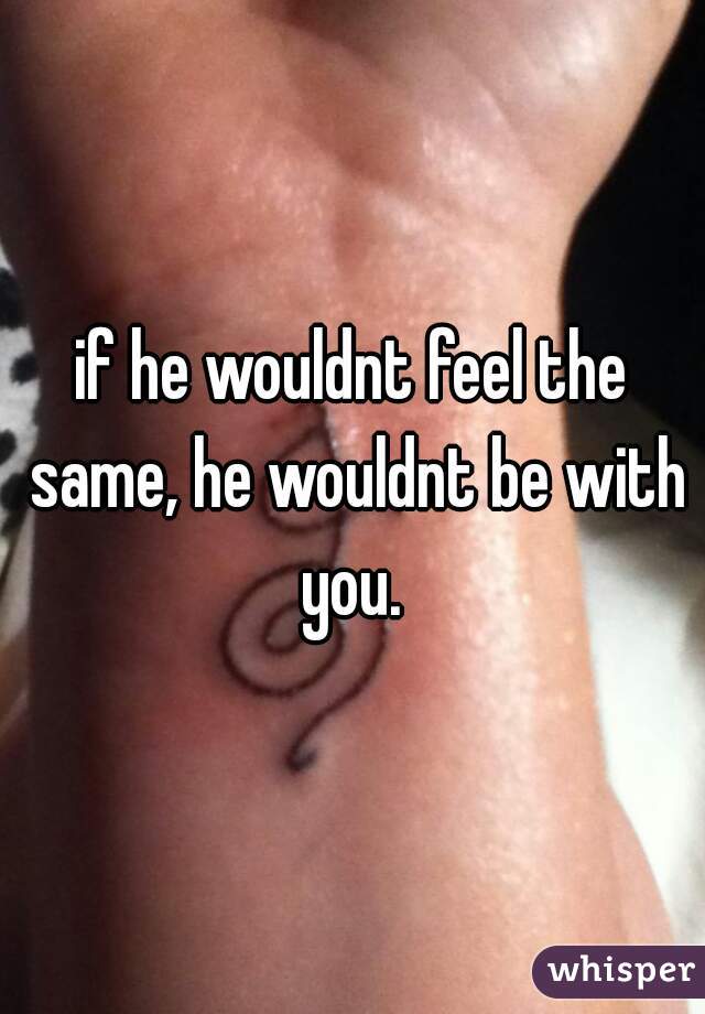 if he wouldnt feel the same, he wouldnt be with you. 