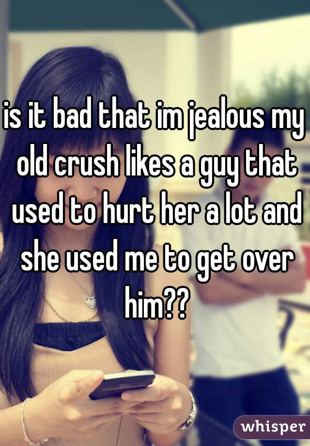 is it bad that im jealous my old crush likes a guy that used to hurt her a lot and she used me to get over him??