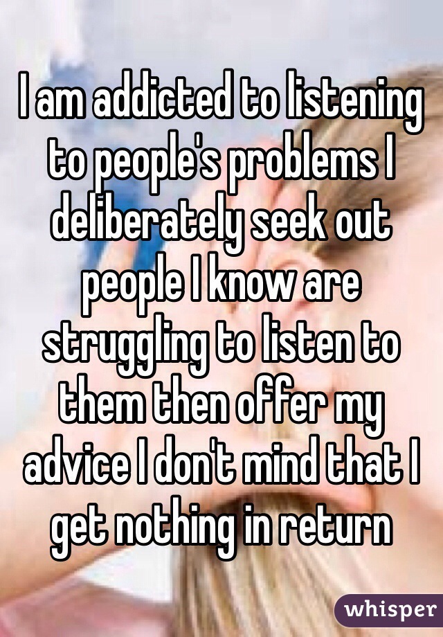 I am addicted to listening to people's problems I deliberately seek out people I know are struggling to listen to them then offer my advice I don't mind that I get nothing in return 