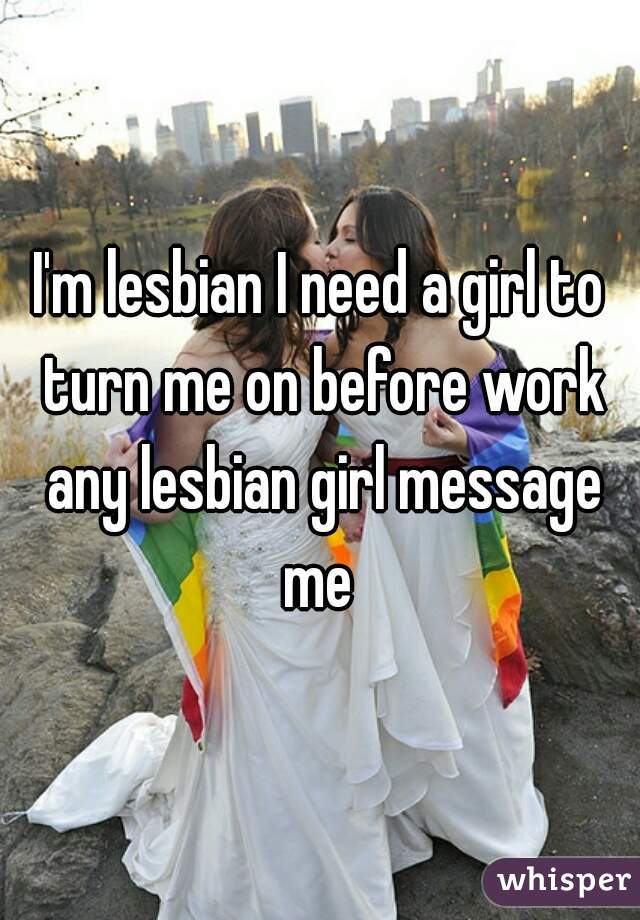 I'm lesbian I need a girl to turn me on before work any lesbian girl message me 