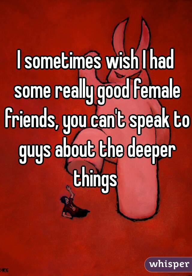 I sometimes wish I had some really good female friends, you can't speak to guys about the deeper things 