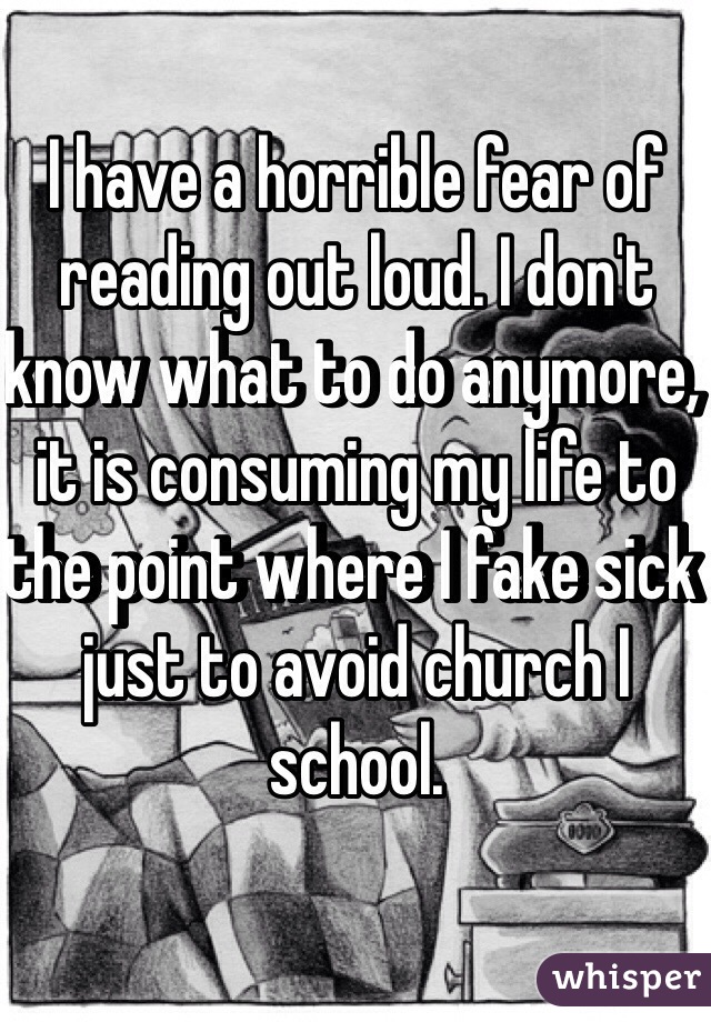 I have a horrible fear of reading out loud. I don't know what to do anymore, it is consuming my life to the point where I fake sick just to avoid church I school. 
