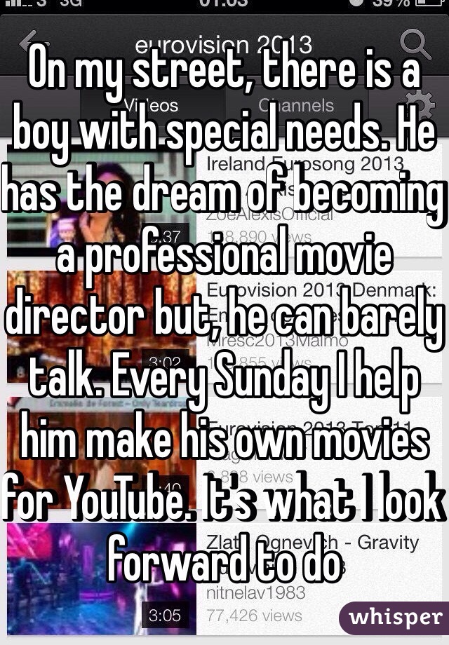 On my street, there is a boy with special needs. He has the dream of becoming a professional movie director but, he can barely talk. Every Sunday I help him make his own movies for YouTube. It's what I look forward to do