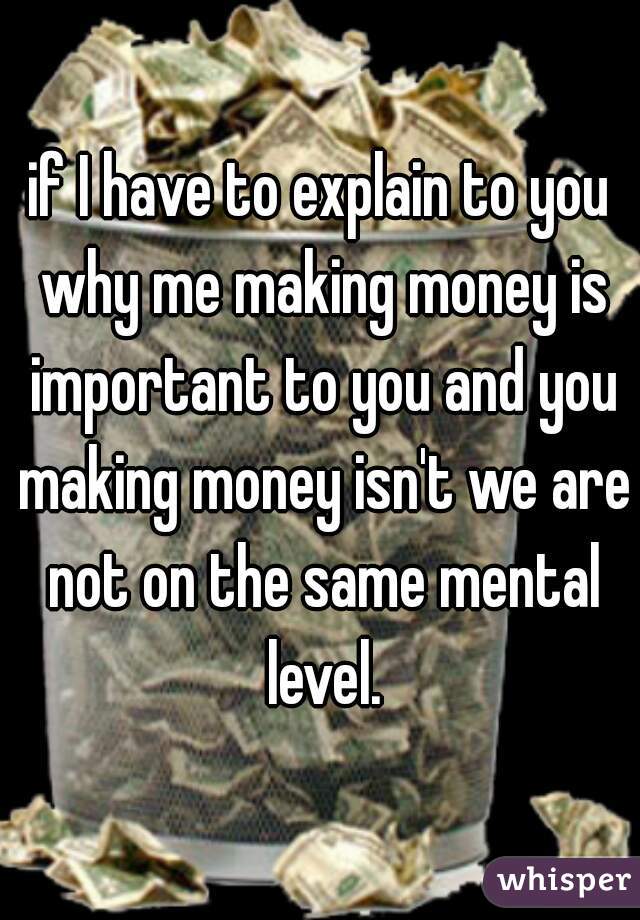 if I have to explain to you why me making money is important to you and you making money isn't we are not on the same mental level.