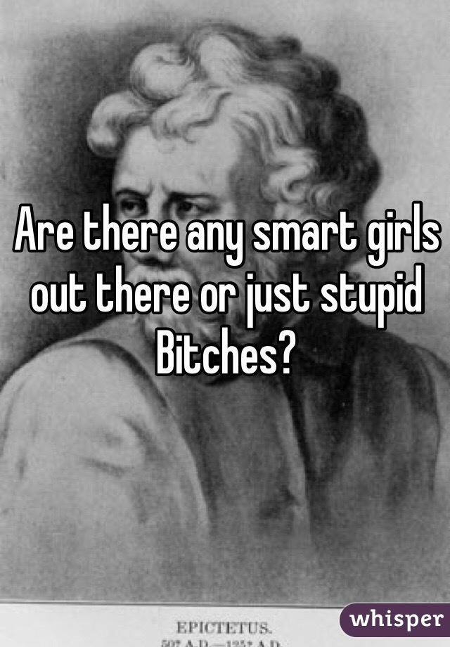 Are there any smart girls out there or just stupid Bitches?