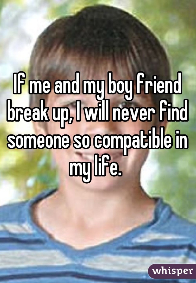 If me and my boy friend break up, I will never find someone so compatible in my life. 
