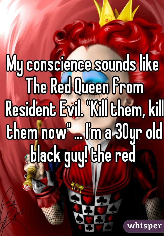 My conscience sounds like The Red Queen from Resident Evil. "Kill them, kill them now" ... I'm a 30yr old black guy! the red 