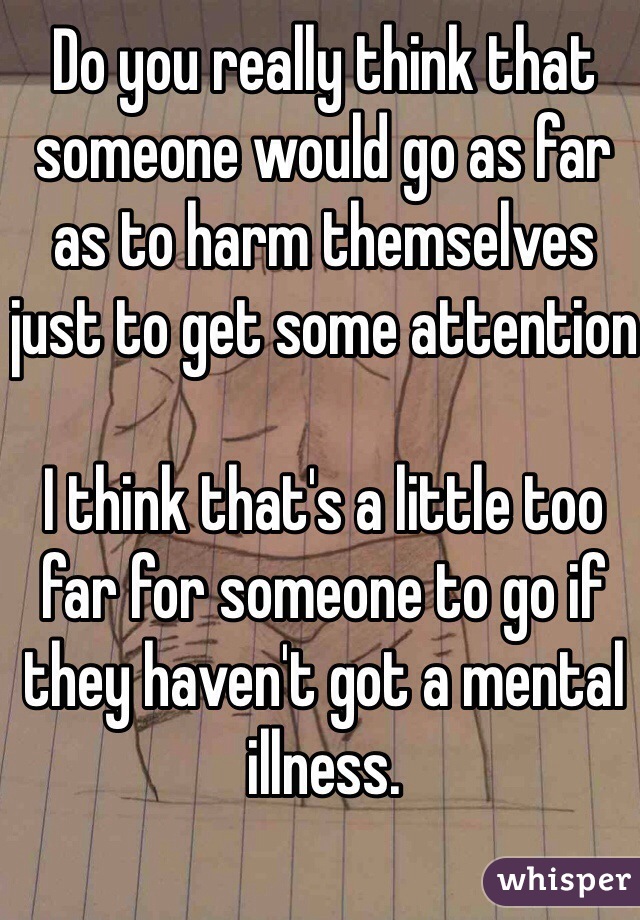Do you really think that someone would go as far as to harm themselves just to get some attention

I think that's a little too far for someone to go if they haven't got a mental illness.