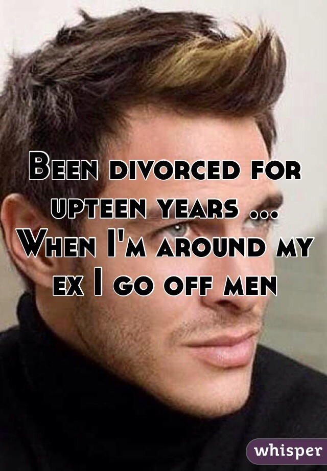 Been divorced for upteen years ... When I'm around my ex I go off men