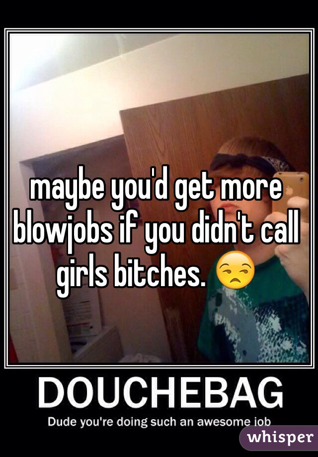 maybe you'd get more blowjobs if you didn't call girls bitches. 😒