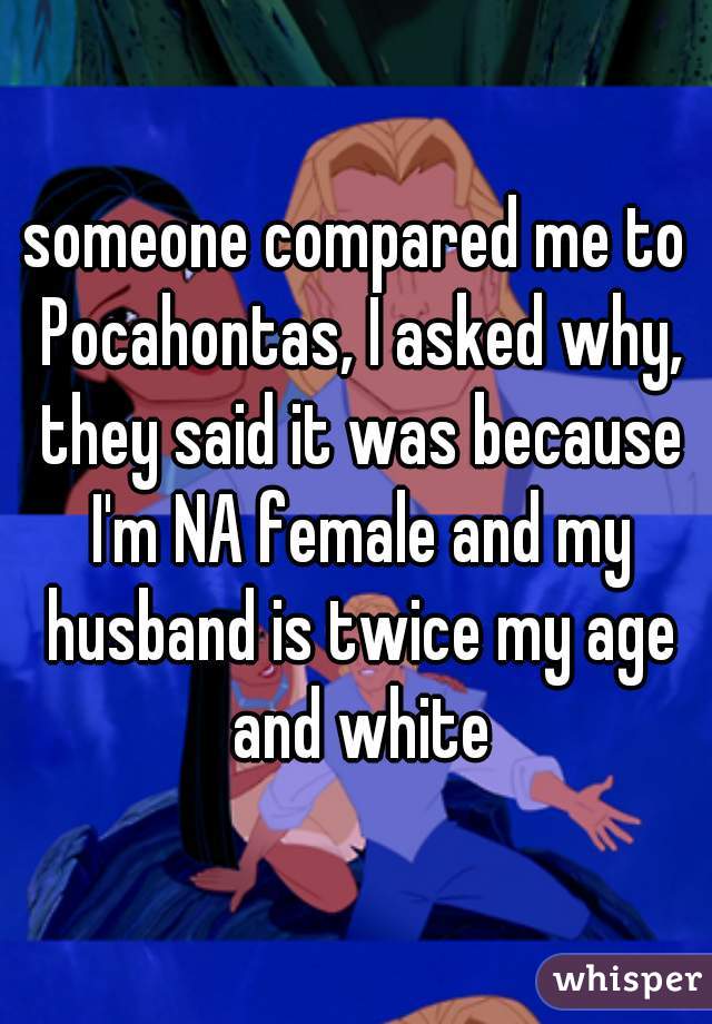 someone compared me to Pocahontas, I asked why, they said it was because I'm NA female and my husband is twice my age and white