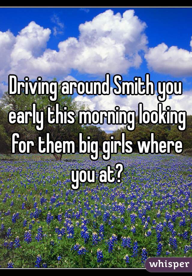Driving around Smith you early this morning looking for them big girls where you at?