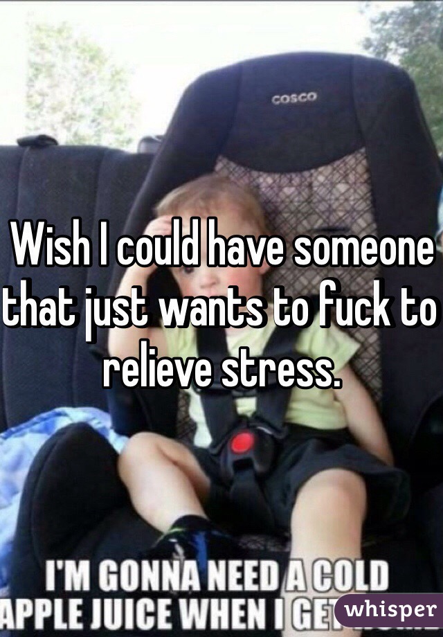 Wish I could have someone that just wants to fuck to relieve stress.