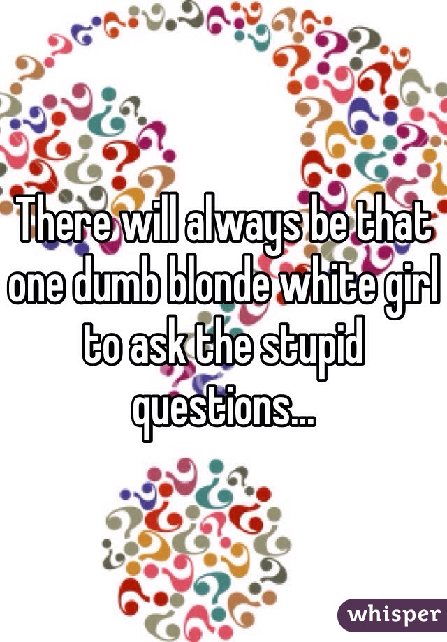 There will always be that one dumb blonde white girl to ask the stupid questions...