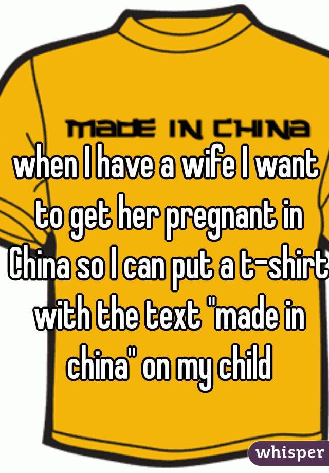 when I have a wife I want to get her pregnant in China so I can put a t-shirt with the text "made in china" on my child