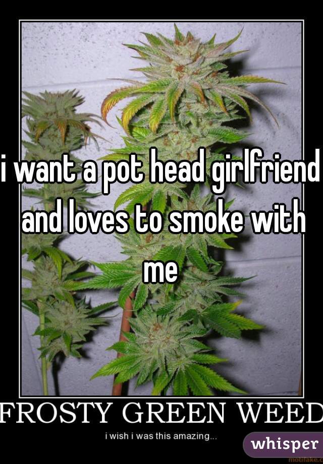 i want a pot head girlfriend and loves to smoke with me 
