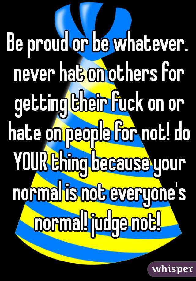 Be proud or be whatever. never hat on others for getting their fuck on or hate on people for not! do YOUR thing because your normal is not everyone's normal! judge not! 