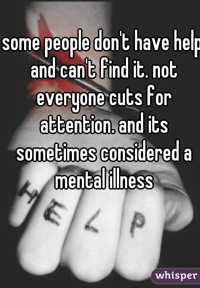 some people don't have help and can't find it. not everyone cuts for attention. and its sometimes considered a mental illness